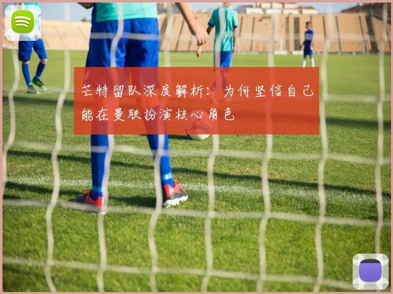 芒特留队深度解析：为何坚信自己能在曼联扮演核心角色