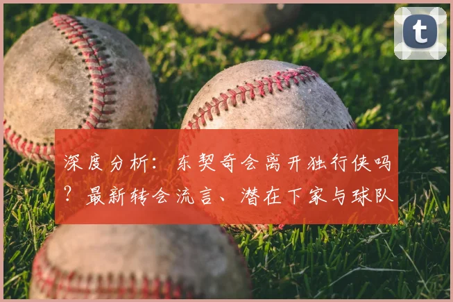 深度分析:东契奇会离开独行侠吗?最新转会流言、潜在下家与球队真实动向