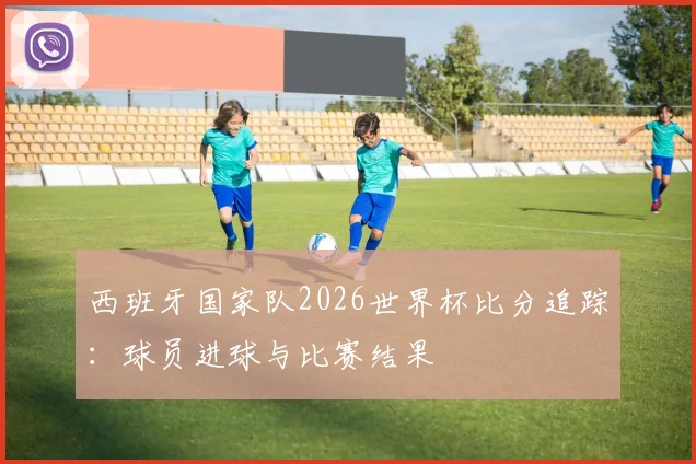 西班牙国家队2026世界杯比分追踪:球员进球与比赛结果