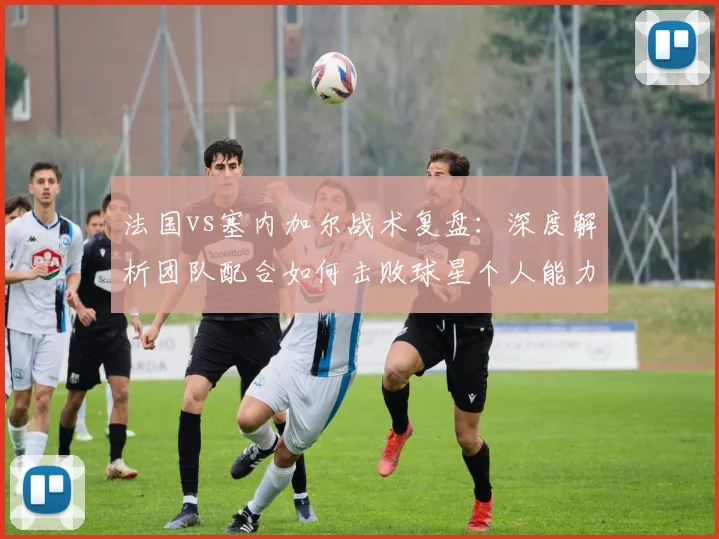 法国vs塞内加尔战术复盘:深度解析团队配合如何击败球星个人能力