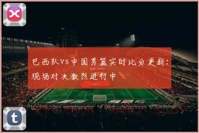 巴西队vs中国男篮实时比分更新:现场对决激烈进行中