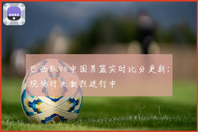 巴西队vs中国男篮实时比分更新:现场对决激烈进行中