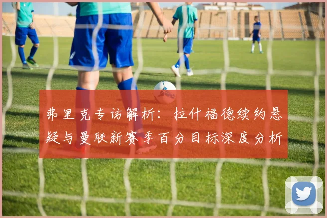 弗里克专访解析:拉什福德续约悬疑与曼联新赛季百分目标深度分析