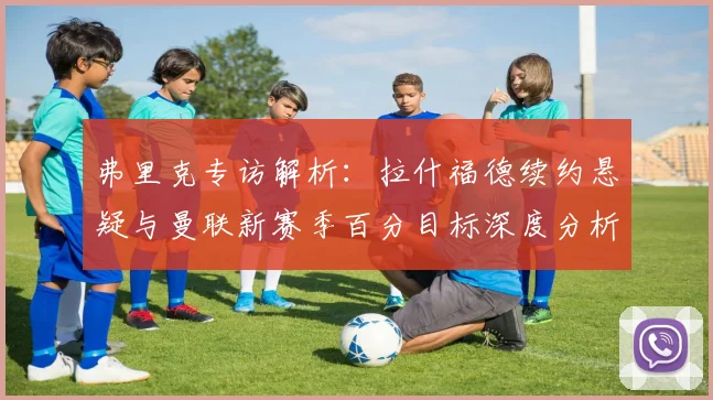 弗里克专访解析:拉什福德续约悬疑与曼联新赛季百分目标深度分析