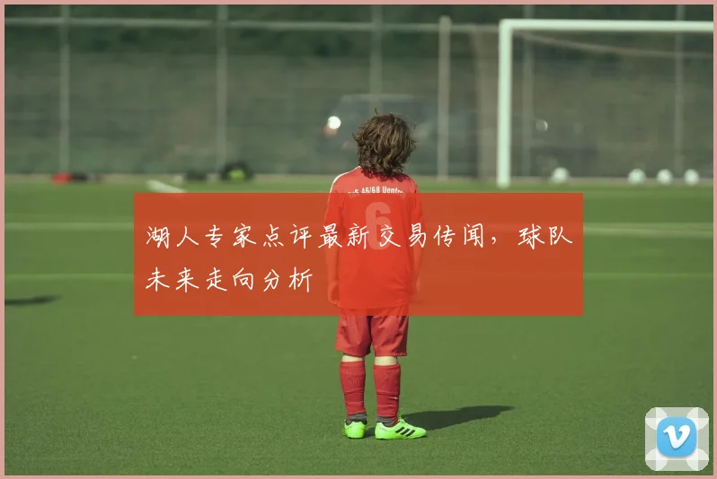 湖人专家点评最新交易传闻,球队未来走向分析